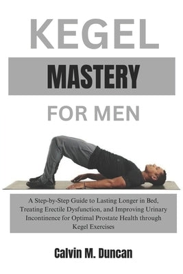 Kegel Mastery For Men: A Step-by-Step Guide to Lasting Longer in Bed, Treating Erectile Dysfunction, and Improving Urinary Incontinence for O by M. Duncan, Calvin