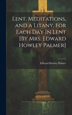Lent. Meditations, and a Litany, for Each Day in Lent [By Mrs. Edward Howley Palmer] by Palmer, Edward Howley