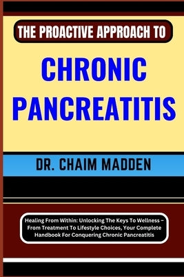 The Proactive Approach to Chronic Pancreatitis: Healing From Within: Unlocking The Keys To Wellness - From Treatment To Lifestyle Choices, Your Comple by Madden, Chaim