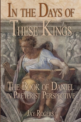 In The Days of These Kings: The Book of Daniel in Preterist Perspective by Rogers, Jay