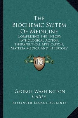 The Biochemic System Of Medicine: Comprising The Theory, Pathological Action, Therapeutical Application, Materia Medica And Repertory Of Schuessler's by Carey, George Washington