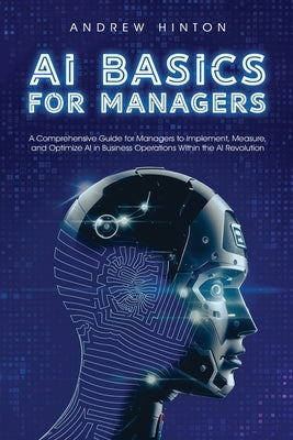 AI Basics for Managers: A Comprehensive Guide for Managers to Implement, Measure, and Optimize AI in Business Operations Within the AI Revolution by Hinton, Andrew