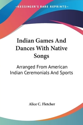 Indian Games And Dances With Native Songs: Arranged From American Indian Ceremonials And Sports by Fletcher, Alice C.