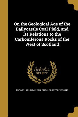 On the Geological Age of the Ballycastle Coal Field, and Its Relations to the Carboniferous Rocks of the West of Scotland by Hull, Edward