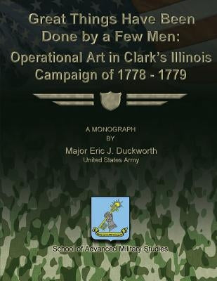 Great Things Have Been Done by a Few Men: Operational Art in Clark's Illinois Campaign of 1778-1779 by Studies, School Of Advanced Military