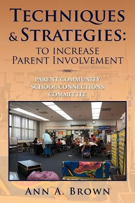 Techniques & Strategies: To Increase Parent Involvement: Parent Community School Connections Committee by Brown, Ann A.