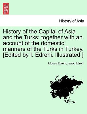 History of the Capital of Asia and the Turks: Together with an Account of the Domestic Manners of the Turks in Turkey. [Edited by I. Edrehi. Illustrat by Edrehi, Moses