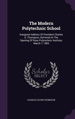 The Modern Polytechnic School: Inaugural Address Of President Charles O. Thompson, Delivered At The Opening Of Rose Polytechnic Institute, March 7, 18 by Thompson, Charles Oliver