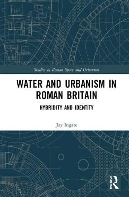 Water and Urbanism in Roman Britain: Hybridity and Identity by Ingate, Jay