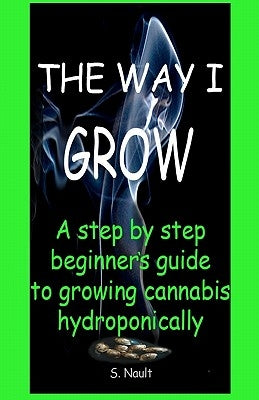 The Way I Grow: A step by step beginner's guide to growing Cannabis hydroponically by Nault, S.