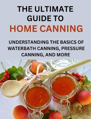 The Ultimate Guide To Home Canning For Beginners: Understanding The Basics Of Waterbath Canning, Pressure Canning And More by Paul, Anderson