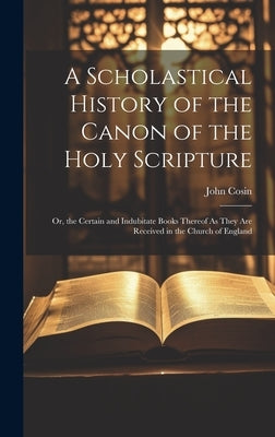 A Scholastical History of the Canon of the Holy Scripture: Or, the Certain and Indubitate Books Thereof As They Are Received in the Church of England by Cosin, John