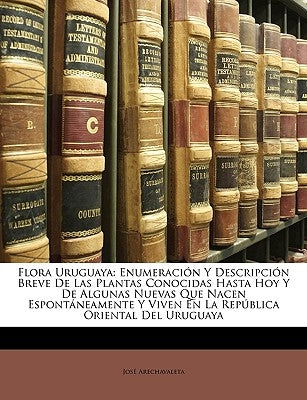 Flora Uruguaya: Enumeración Y Descripción Breve De Las Plantas Conocidas Hasta Hoy Y De Algunas Nuevas Que Nacen Espontáneamente Y Viv by Arechavaleta, JosÃ©