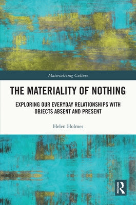 The Materiality of Nothing: Exploring Our Everyday Relationships with Objects Absent and Present by Holmes, Helen