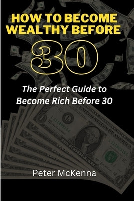 How to Become Wealthy Before 30: The Perfect Guide to Become Rich Before 30 by McKenna, Peter