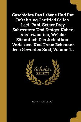 Geschichte Des Lebens Und Der Bekehrung Gottfried Seligs, Lect. Publ. Seiner Drey Schwestern Und Einiger Nahen Anverwandten, Welche Sämmtlich Das Jude by Selig, Gottfried