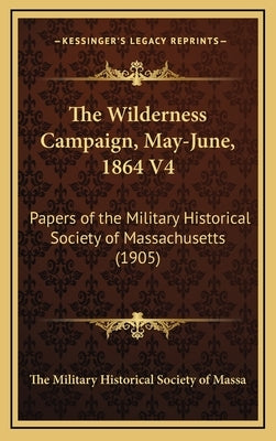 The Wilderness Campaign, May-June, 1864 V4: Papers of the Military Historical Society of Massachusetts (1905) by The Military Historical Society of Massa