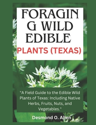 Foraging Wild Edible Plants (Texas): "A Field Guide to the Edible Wild Plants of Texas: Including Native Herbs, Fruits, Nuts, and Vegetables." by O. Allen, Desmond