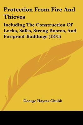 Protection From Fire And Thieves: Including The Construction Of Locks, Safes, Strong Rooms, And Fireproof Buildings (1875) by Chubb, George Hayter