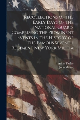 Recollections of the Early Days of the National Guard, Comprising the Prominent Events in the History of the Famous Seventh Regiment New York Militia by Mason, John