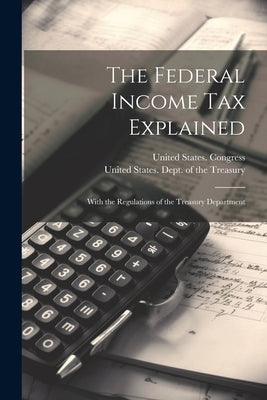 The Federal Income Tax Explained: With the Regulations of the Treasury Department by United States Congress