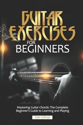 Guitar Exercises for Beginners: Mastering Guitar Chords: The Complete Beginner's Guide to Learning and Playing by Colman, Kyle