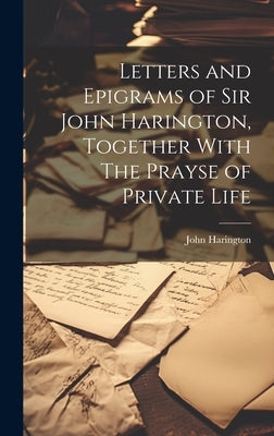 Letters and Epigrams of Sir John Harington, Together With The Prayse of Private Life by Harington, John