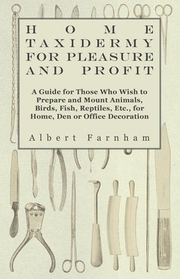 Home Taxidermy for Pleasure and Profit - A Guide for Those Who Wish to Prepare and Mount Animals, Birds, Fish, Reptiles, Etc., for Home, Den or Office by Farnham, Albert
