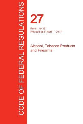 CFR 27, Parts 1 to 39, Alcohol, Tobacco Products and Firearms, April 01, 2017 (Volume 1 of 3) by Office of the Federal Register (Cfr)