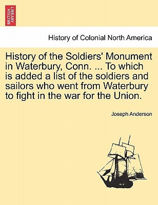 History of the Soldiers' Monument in Waterbury, Conn. ... to Which Is Added a List of the Soldiers and Sailors Who Went from Waterbury to Fight in the by Anderson, Joseph