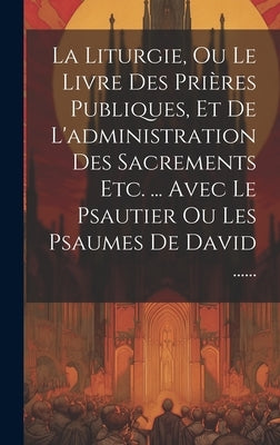 La Liturgie, Ou Le Livre Des Prières Publiques, Et De L'administration Des Sacrements Etc. ... Avec Le Psautier Ou Les Psaumes De David ...... by Anonymous