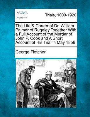 The Life & Career of Dr. William Palmer of Rugeley Together with a Full Account of the Murder of John P. Cook and a Short Account of His Trial in May by Fletcher, George