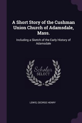 A Short Story of the Cushman Union Church of Adamsdale, Mass.: Including a Sketch of the Early History of Adamsdale by Lewis, George Henry