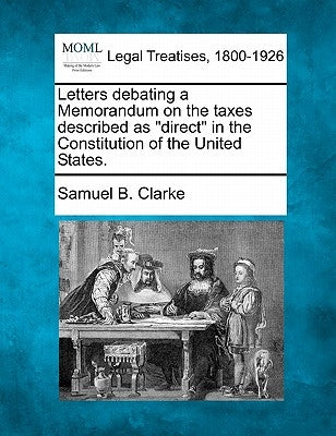Letters Debating a Memorandum on the Taxes Described as Direct in the Constitution of the United States. by Clarke, Samuel B.
