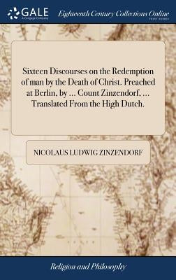 Sixteen Discourses on the Redemption of man by the Death of Christ. Preached at Berlin, by ... Count Zinzendorf, ... Translated From the High Dutch. by Zinzendorf, Nicolaus Ludwig