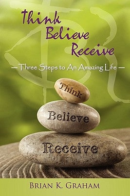 Think, Believe, Receive: Three Steps to an Amazing Life by Graham, Brian K.