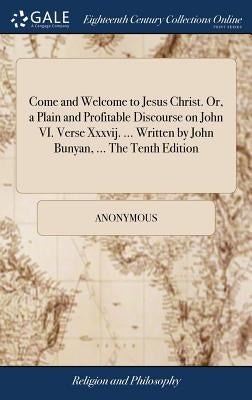 Come and Welcome to Jesus Christ. Or, a Plain and Profitable Discourse on John VI. Verse Xxxvij. ... Written by John Bunyan, ... The Tenth Edition by Anonymous