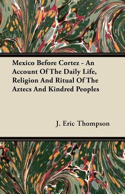 Mexico Before Cortez - An Account of the Daily Life, Religion and Ritual of the Aztecs and Kindred Peoples by Thompson, J. Eric