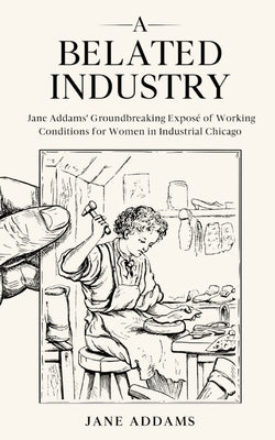 A Belated Industry: Jane Addams' Groundbreaking Exposé of Working Conditions for Women in Industrial Chicago (Annotated) by Addams, Jane