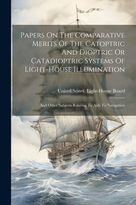 Papers On The Comparative Merits Of The Catoptric And Dioptric Or Catadioptric Systems Of Light-house Illumination: And Other Subjects Relating To Aid by United States Light-House Board