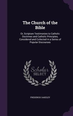 The Church of the Bible: Or, Scripture Testimonies to Catholic Doctrines and Catholic Principles, Considered and Collected in a Series of Popular Disc by Oakeley, Frederick