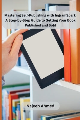 Mastering Self-Publishing with IngramSpark: A Step-by-Step Guide to Getting Your Book Published and Sold by Najeeb Ahmed