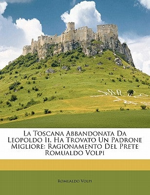 La Toscana Abbandonata Da Leopoldo II. Ha Trovato Un Padrone Migliore: Ragionamento del Prete Romualdo Volpi by Volpi, Romualdo