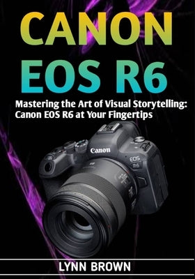 Canon EOS R6: Mastering the Art of Visual Storytelling: Canon EOS R6 at Your Fingertips by Brown, Lynn