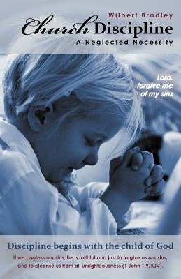 Church Discipline - A Neglected Necessity: A Brief Synopsis of Church Discipline and Its Need in the Contemporary Church by Bradley, Wilbert