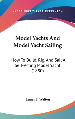 Model Yachts And Model Yacht Sailing: How To Build, Rig, And Sail A Self-Acting Model Yacht (1880) by Walton, James E.