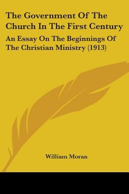 The Government Of The Church In The First Century: An Essay On The Beginnings Of The Christian Ministry (1913) by Moran, William