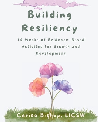 Building Resiliency: 10 Weeks of Evidence-Based Activities for Growth and Development by Bishop, Carisa