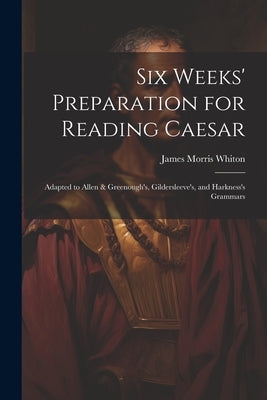 Six Weeks' Preparation for Reading Caesar: Adapted to Allen & Greenough's, Gildersleeve's, and Harkness's Grammars by Whiton, James Morris