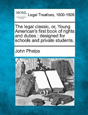 The Legal Classic, Or, Young American's First Book of Rights and Duties: Designed for Schools and Private Students. by Phelps, John